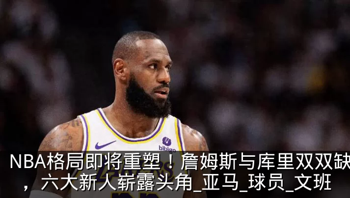 NBA格局即将重塑！詹姆斯与库里双双缺席，六大新人崭露头角_亚马_球员_文班