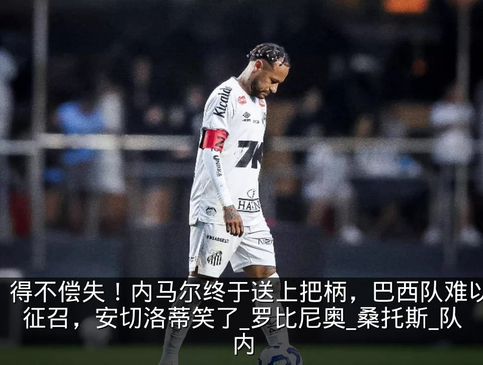 得不偿失！内马尔终于送上把柄，巴西队难以征召，安切洛蒂笑了_罗比尼奥_桑托斯_队内